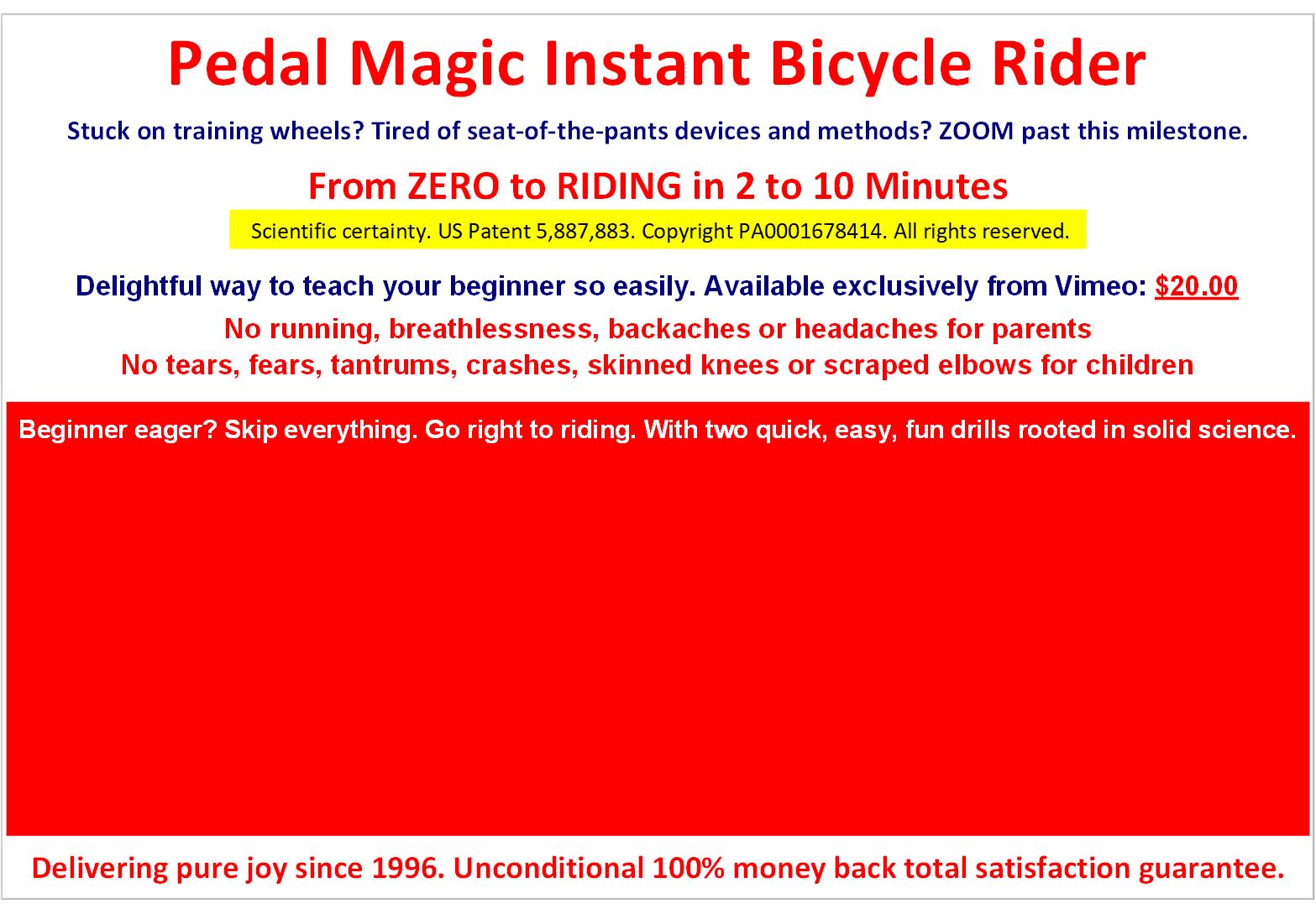Pedal Magic Instant Bicycle Rider. From ZERO to RIDING in 2 to 10 Minutes. Child stuck on training wheels? Tired of seat-of-the-pants devices and methods? Rocket past this milestone. Teach Bike Riding Learn Bike Riding Easily In 2 To 10 Minutes. Scientific certainty. US Patent 5,887,883. Copyright PA0001678414. All rights reserved. Delightful way to teach your beginner bike riding easily, instantly. Now available exclusively from Vimeo. No running, breathlessness, backaches or headaches for parent. No tears, fears, tantrums, crashes, skinned knees or scraped elbows for child. Pedal Magic Instant Bicycle Rider is single-mindedly laser-focused on results - changing eager non-riders into joyful riders in a snap. Delivering pure joy since 1996. Unconditional 100% money back total satisfaction guarantee. Watch free trailer for a peek inside and peel off a layer of mystery and/or to order the full video from Vimeo.